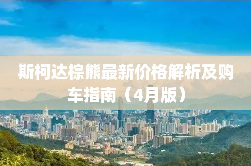 斯柯达棕熊最新价格解析及购车指南（4月版）