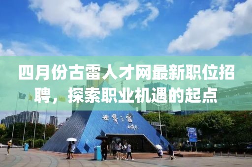 四月份古雷人才网最新职位招聘，探索职业机遇的起点