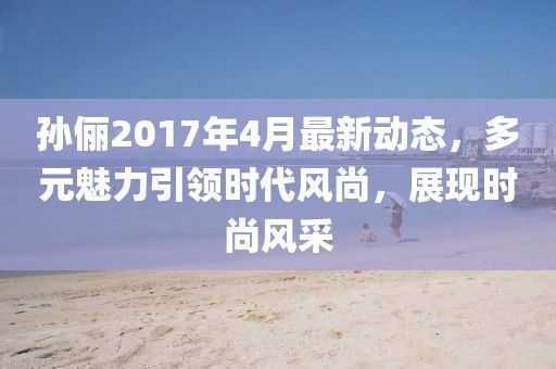 孙俪2017年4月最新动态，多元魅力引领时代风尚，展现时尚风采