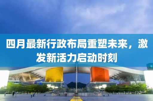四月最新行政布局重塑未来，激发新活力启动时刻