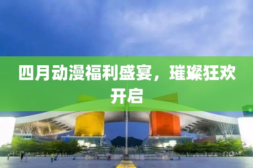 四月动漫福利盛宴，璀璨狂欢开启