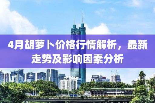 4月胡萝卜价格行情解析，最新走势及影响因素分析
