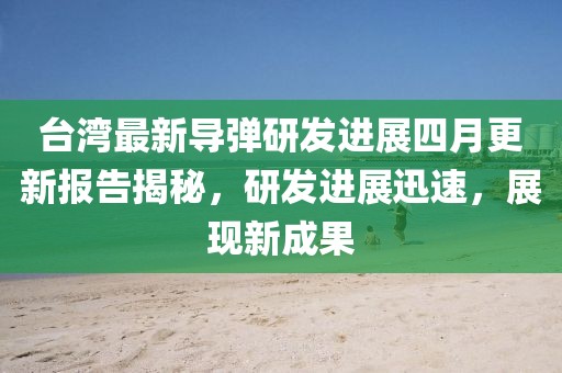 台湾最新导弹研发进展四月更新报告揭秘，研发进展迅速，展现新成果