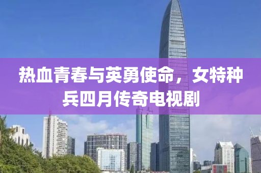 热血青春与英勇使命，女特种兵四月传奇电视剧