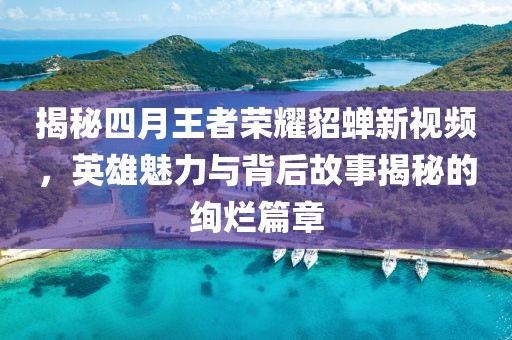 揭秘四月王者荣耀貂蝉新视频，英雄魅力与背后故事揭秘的绚烂篇章