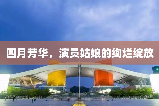 四月芳华，演员姑娘的绚烂绽放