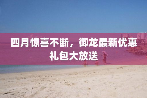 四月惊喜不断，御龙最新优惠礼包大放送