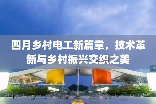 四月乡村电工新篇章，技术革新与乡村振兴交织之美