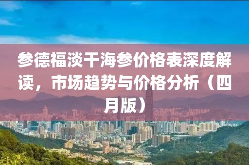 参德福淡干海参价格表深度解读，市场趋势与价格分析（四月版）