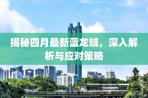 揭秘四月最新蓝龙贼，深入解析与应对策略