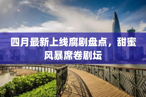 四月最新上线腐剧盘点，甜蜜风暴席卷剧坛