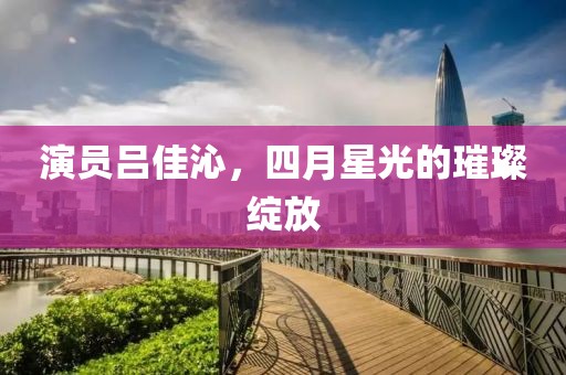 演员吕佳沁，四月星光的璀璨绽放