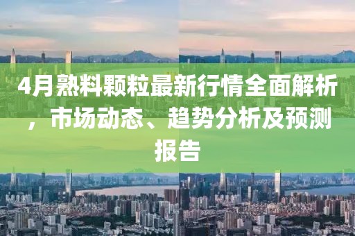 4月熟料颗粒最新行情全面解析，市场动态、趋势分析及预测报告