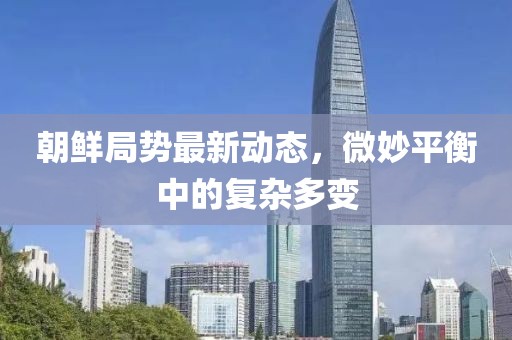 朝鲜局势最新动态，微妙平衡中的复杂多变