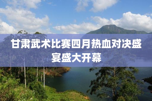 甘肃武术比赛四月热血对决盛宴盛大开幕
