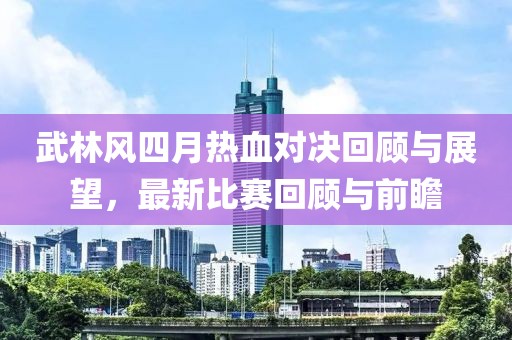 武林风四月热血对决回顾与展望，最新比赛回顾与前瞻