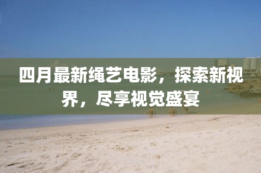四月最新绳艺电影，探索新视界，尽享视觉盛宴