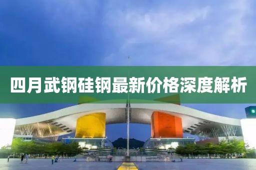 四月武钢硅钢最新价格深度解析
