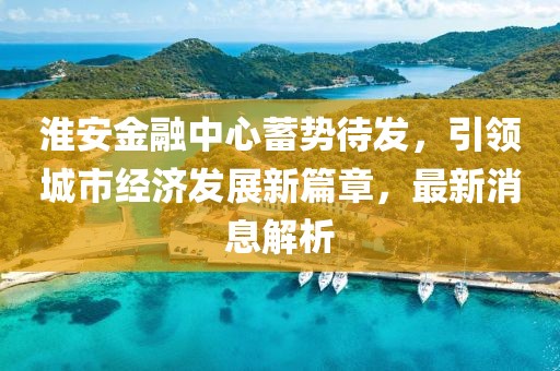 淮安金融中心蓄势待发，引领城市经济发展新篇章，最新消息解析
