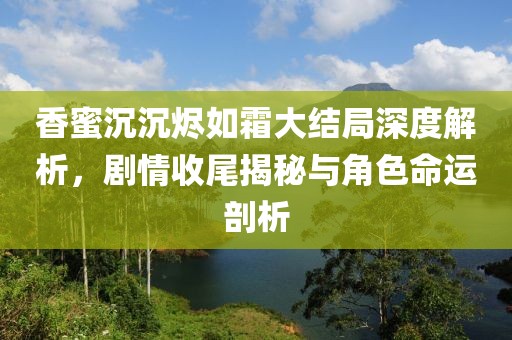 香蜜沉沉烬如霜大结局深度解析，剧情收尾揭秘与角色命运剖析