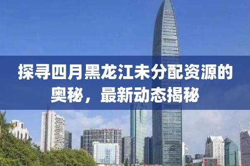 探寻四月黑龙江未分配资源的奥秘，最新动态揭秘