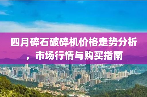 四月碎石破碎机价格走势分析，市场行情与购买指南