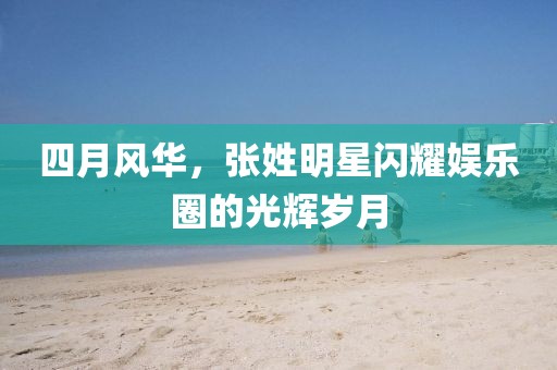 四月风华，张姓明星闪耀娱乐圈的光辉岁月