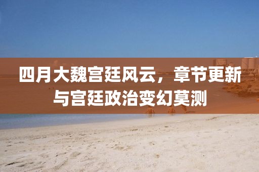 四月大魏宫廷风云，章节更新与宫廷政治变幻莫测
