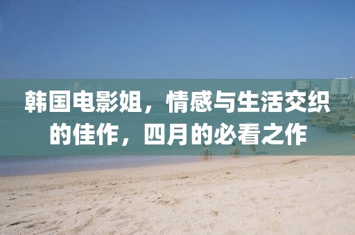 韩国电影姐，情感与生活交织的佳作，四月的必看之作