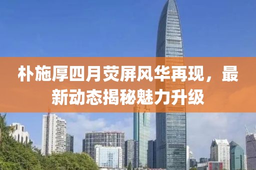 朴施厚四月荧屏风华再现，最新动态揭秘魅力升级