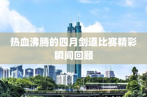 热血沸腾的四月剑道比赛精彩瞬间回顾