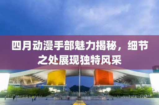 四月动漫手部魅力揭秘，细节之处展现独特风采