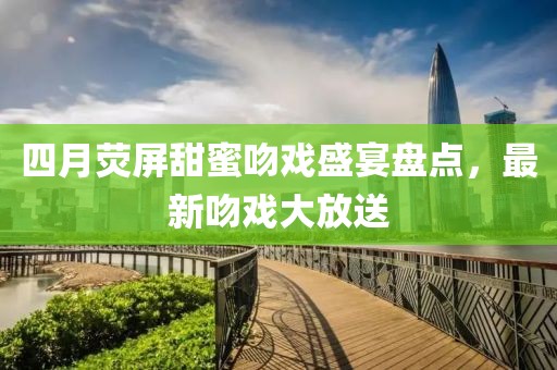 四月荧屏甜蜜吻戏盛宴盘点，最新吻戏大放送