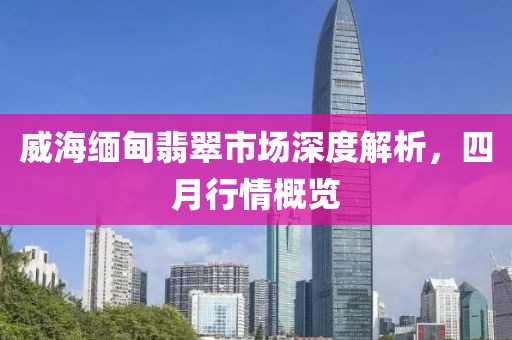 威海缅甸翡翠市场深度解析，四月行情概览