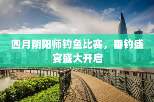 四月阴阳师钓鱼比赛，垂钓盛宴盛大开启