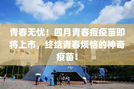 青春无忧！四月青春痘疫苗即将上市，终结青春烦恼的神奇疫苗！