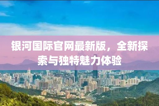 银河国际官网最新版，全新探索与独特魅力体验