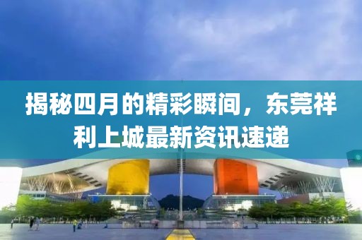 揭秘四月的精彩瞬间，东莞祥利上城最新资讯速递