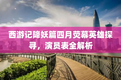西游记降妖篇四月荧幕英雄探寻，演员表全解析