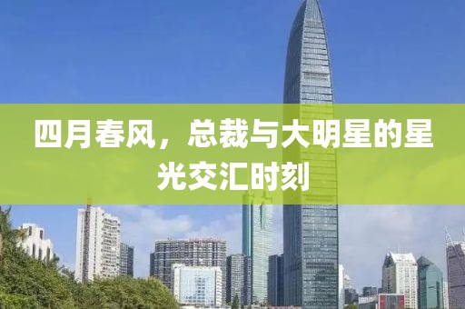四月春风，总裁与大明星的星光交汇时刻