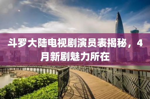 斗罗大陆电视剧演员表揭秘，4月新剧魅力所在