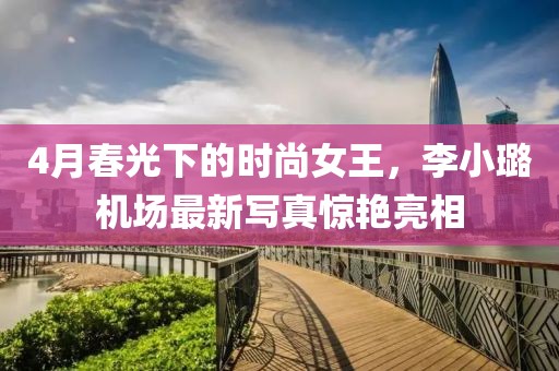 4月春光下的时尚女王，李小璐机场最新写真惊艳亮相