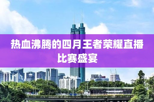 热血沸腾的四月王者荣耀直播比赛盛宴