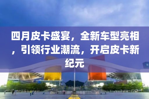四月皮卡盛宴，全新车型亮相，引领行业潮流，开启皮卡新纪元