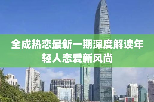 全成热恋最新一期深度解读年轻人恋爱新风尚