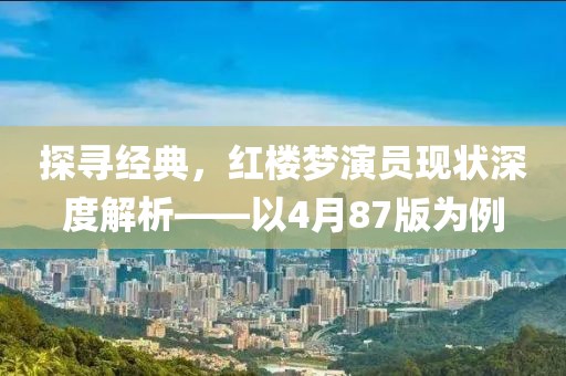 探寻经典，红楼梦演员现状深度解析——以4月87版为例