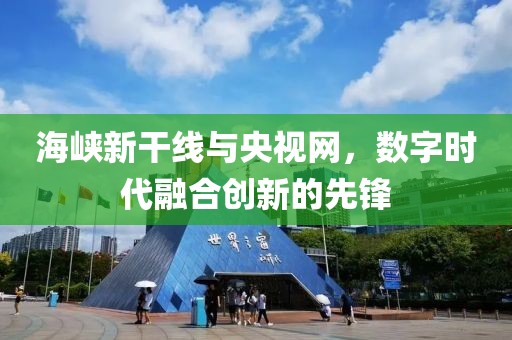 海峡新干线与央视网，数字时代融合创新的先锋