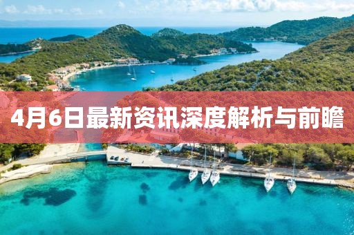 4月6日最新资讯深度解析与前瞻