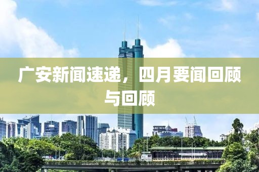 广安新闻速递，四月要闻回顾与回顾