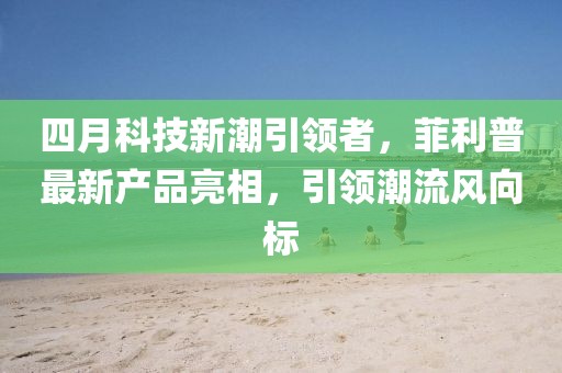 四月科技新潮引领者，菲利普最新产品亮相，引领潮流风向标